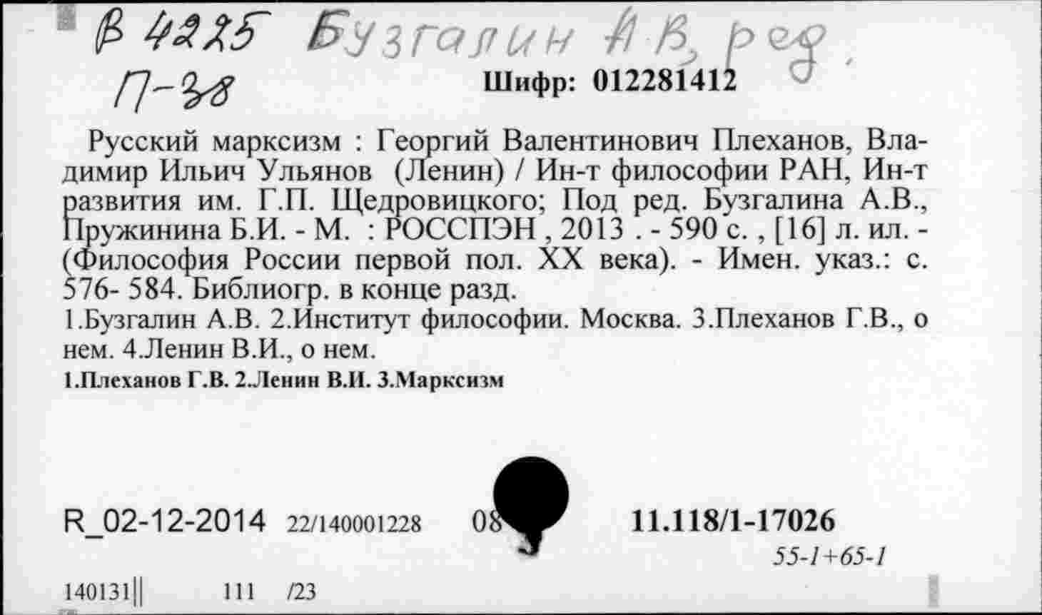 ﻿1 р />УЗГ<?77МН ре# , Шифр: 012281412
Русский марксизм : Георгий Валентинович Плеханов, Владимир Ильич Ульянов (Ленин) / Ин-т философии РАН, Ин-т развития им. Г.П. Щедровицкого; Под ред. Бузгалина А.В., Пружинина Б.И. - М. : РОССПЭН , 2013 . - 590 с. , [16] л. ил. -(Философия России первой пол. XX века). - Имен, указ.: с. 576- 584. Библиогр. в конце разд.
ББузгалин А.В. 2.Институт философии. Москва. 3.Плеханов Г.В., о нем. 4.Ленин В.И., о нем.
1.Плеханов Г.В. 2.Ленин В.И. 3.Марксизм
И_02-12-2014 22/140001228
ИЛ 18/1-17026
55-7+65-/
140131Ц	111 /23